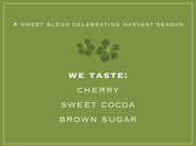 A sweet blend celebrating harvest season. WE TASTE: CHERRY, SWEET COCOA, BROWN SUGAR