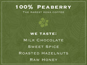 Taste Profile for 100% Kona Peaberry Coffee – The Rarest Kona Coffee. WE TASTE: MILK CHOCOLATE, SWEET SPICE, ROASTED HAZELNUTS, RAW HONEY
